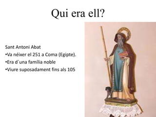Qui era ell?
Sant Antoni Abat
•Va néixer el 251 a Coma (Egipte).
•Era d´una família noble
•Viure suposadament fins als 105
 