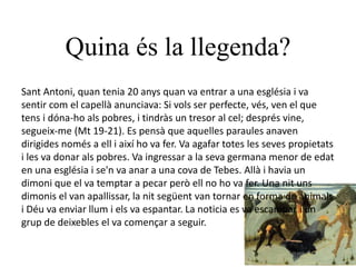 Quina és la llegenda?
Sant Antoni, quan tenia 20 anys quan va entrar a una església i va
sentir com el capellà anunciava: Si vols ser perfecte, vés, ven el que
tens i dóna-ho als pobres, i tindràs un tresor al cel; després vine,
segueix-me (Mt 19-21). Es pensà que aquelles paraules anaven
dirigides només a ell i així ho va fer. Va agafar totes les seves propietats
i les va donar als pobres. Va ingressar a la seva germana menor de edat
en una església i se'n va anar a una cova de Tebes. Allà i havia un
dimoni que el va temptar a pecar però ell no ho va fer. Una nit uns
dimonis el van apallissar, la nit següent van tornar en forma de animals
i Déu va enviar llum i els va espantar. La noticia es va escampar i un
grup de deixebles el va començar a seguir.
 