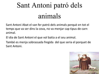 Sant Antoni patró dels
animals
Sant Antoni Abat el van fer patró dels animals perquè en tot el
temps que va ser dins la cova, no va menjar cap tipus de carn
animal.
El dia de Sant Antoni el que vol batia a el seu animal.
També es menja sobrassada fregida del que seria el porquet de
Sant Antoni.
 