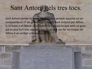 Sant Antoni i els tres tocs.
Sant Antoni també és patró de Menorca perquè aquesta va ser
conquerida el 17 de gener 1827 (dia de Sant Antoni) per Alfons
II, el franc o el liberal. A ciutadella la tradició és que amb un gran
pal es pica fort tres vegades que és el que van fer les tropes de
Alfons II en arribar a Menorca.
 