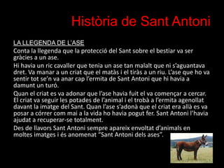 Història de Sant Antoni
LA LLEGENDA DE L’ASE

Conta la llegenda que la protecció del Sant sobre el bestiar va ser
gràcies ...