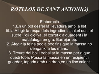 ROTLLOS DE SANT ANTONI(2)
Elaboració
1.En un bol desfer la llevadura amb la llet
tíbia.Afegir la respa dels ingradients:sal,el ous, el
sucre, l'oli d'oliva, el xorret d'aiguardent i la
matafaluga en gra. Barrejar bé.
2. Afegir la feina poc a poc fins que la massa no
s'enganxi a les mans.
3. Treure del bol i treballar la massa per a que
quedi toba. Possa la massa en un recipient i
guardar, tapada amb un drap,en un lloc calent.

 