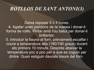 ROTLLOS DE SANT ANTONI(3)
Deixa reposar 3 o 4 hores.
4. Agafar unes porcions de la massa i donar-li
forma de rotllo. Pintar amb l'ou batut per donar-li
brillantor.
5. Introduir la llauna al forn, prèviament escalfar i
coure a temperatura alta (180/190 graus) durant
els primers 10 minuts. Després abaixar la
temperatura poc a poc per a que es coguin per
dintre. Quan estiguin daurats treure del forn.

 