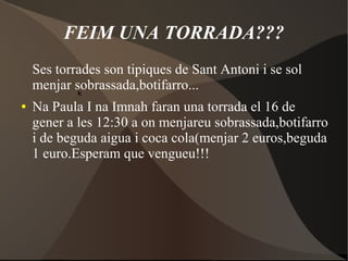 FEIM UNA TORRADA???
Ses torrades son tipiques de Sant Antoni i se sol
menjar sobrassada,botifarro...
k
●

Na Paula I na Imnah faran una torrada el 16 de
gener a les 12:30 a on menjareu sobrassada,botifarro
i de beguda aigua i coca cola(menjar 2 euros,beguda
1 euro.Esperam que vengueu!!!

 