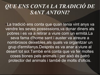 QUE ENS CONTA LA TRADICIÓ DE
SANT ANTONI?
La tradició ens conta que quan tenia vint anys va
vendre les seves possessions,va donar diners als
pobres i es va a retirar a viure com un ermitá.La
seva fama d'home sant i auster va atreure a
nombrosos deixebles,als quals va organitzar un
grup d'ermitanys.Després es va anar a viure al
desert tot sol.També ens conta que va fer moltes
coses bones pels animals i per això és patró
protector del animals i també de molts d'oficis.

●

 