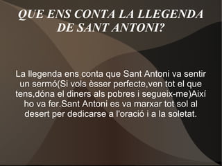 QUE ENS CONTA LA LLEGENDA
DE SANT ANTONI?

La llegenda ens conta que Sant Antoni va sentir
un sermó(Si vols èsser perfecte,ven tot el que
tens,dóna el diners als pobres i segueix-me)Així
ho va fer.Sant Antoni es va marxar tot sol al
desert per dedicarse a l'oració i a la soletat.

 