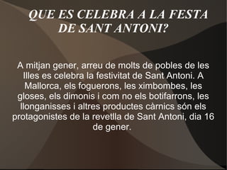 QUE ES CELEBRA A LA FESTA
DE SANT ANTONI?
A mitjan gener, arreu de molts de pobles de les
Illes es celebra la festivitat de Sant Antoni. A
Mallorca, els foguerons, les ximbombes, les
gloses, els dimonis i com no els botifarrons, les
llonganisses i altres productes càrnics són els
protagonistes de la revetlla de Sant Antoni, dia 16
de gener.

 