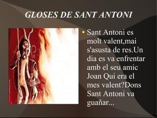 GLOSES DE SANT ANTONI
●

Sant Antoni es
molt valent,mai
s'asusta de res.Un
dia es va enfrentar
amb el seu amic
Joan Qui era el
mes valent?Dons
Sant Antoni va
guañar...

 