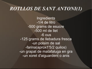 ROTLLOS DE SANT ANTONI(1)
Ingredients
-1/4 de litro
-500 grams de esucre
-500 ml de llet
-6 ous
-125 grams de llebadura fresca
-un polsim de sal
-farina(aprox1'5/2 quilos)
-un grapat de matafaluga en gra
-un xoret d'aiguardent o anis

 