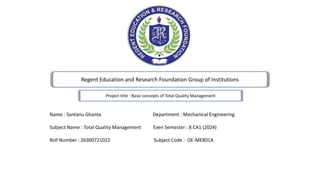 Regent Education and Research Foundation Group of Institutions
Project title : Basic concepts of Total Quality Management
Name : Santanu Ghanta Department : Mechanical Engineering
Subject Name : Total Quality Management Even Semester : 8 CA1 (2024)
Roll Number : 26300721022 Subject Code : OE-ME801A
 
