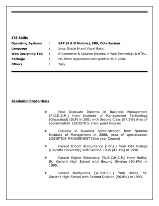 ITS Skills
Operating Systems : SAP (S & D Module), ERP, Cola System.
Language : Java, Oracle 8i and Visual Basic.
Web Designing Tool : E-Commerce & Advance Diploma in Web Technology & HTML.
Package : MS-Office Applications and Window 98 & 2000.
Others : Tally.
Academic Credentials
 Post Graduate Diploma in Business Management
(P.G.D.B.M.) from Institute of Management Technology
(Ghaziabad) (DLP) in 2001 with Second Class (67.2%) Area of
specialization LOGISTICS (Two years Course)
 Diploma in Business Administration from National
Institute of Management in 2008, Area of specialization
LOGISTICS MANAGEMENT (One year Course)
 Passed B.Com Accountancy (Hons.) from City College
(Calcutta University) with Second Class (42.1%) in 1998.
 Passed Higher Secondary (W.B.C.H.S.E.) from Haldia,
St. Xavier’s High School with Second Division (50.8%) in
1995.
 Passed Madhyamik (W.B.B.S.E.) from Haldia, St.
Xavier’s High School with Second Division (56.8%) in 1993.
 