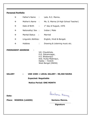 Personal Portfolio
 Father’s Name : Late. R.C. Manna.
 Mother’s Name : Ms. S. Manna (A High School Teacher)
 Date of Birth : 1st
day of August, 1976
 Nationality/ Sex : Indian / Male
 Marital Status : Married
 Linguistic Abilities: English, Hindi & Bengali.
 Hobbies : Drawing & Listening music etc.
PERMANENT ADDRESS :
Vill: Chaulkhola,
P.O. Sibramnagar,
P.S. Bhabanipur
Dist. Purba Medinipur,
Haldia – 721635
West Bengal (INDIA)
SALARY : USD 2300 + LOCAL SALARY - 90,360 NAIRA
Expected: Negotiable
Notice Period: ONE MONTH
Date:
Place: NIGERIA (LAGOS) Santanu Manna.
Signature
 