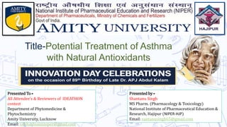 Presented by -
Shantanu Singh
MS Pharm. (Pharmacology & Toxicology)
National Institute of Pharmaceutical Education &
Research, Hajipur (NIPER-HJP)
Email: santanusingh65@gmail.com
Title-Potential Treatment of Asthma
with Natural Antioxidants
Presented To -
All Attendee's & Reviewers of IDEATHON
contest
Department of Phytomedicine &
Phytochemistry
Amity University, Lucknow
Email: subhashsaininiper@gmail.com
 