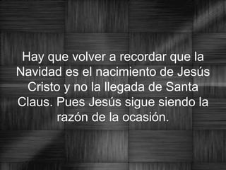 Hay que volver a recordar que la Navidad es el nacimiento de Jesús Cristo y no la llegada de Santa Claus. Pues Jesús sigue siendo la razón de la ocasión. 