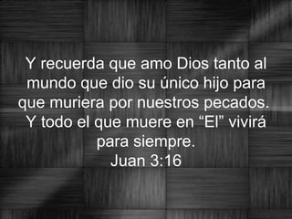 Y recuerda que amo Dios tanto al mundo que dio su único hijo para que muriera por nuestros pecados.  Y todo el que muere en “El” vivirá para siempre. Juan 3:16 