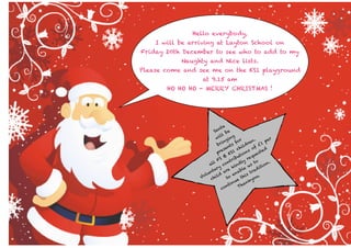 Hello everybody,
I will be arriving at Layton School on
Friday 20th December to see who to add to my
Naughty and Nice lists.
Please come and see me on the KS1 playground
at 9.15 am
HO HO HO - MERRY CHRISTMAS !

a
nt
Sa
be
ill ng
w
r
.
r
gi
pe
en
fo
in
br nts
dr
£1
il
f
se
ch
s o ted
re
1
S
p
on ues
K
ti
q
&
bu
re
FS ntri
ly
l
to
n.
d
al
co
in
us
t io
k
i
ry
ble
ad
ta
re
na is tr
un d a
l
e
.
Vo chil
to e th you
k
u
in
an
nt
Th
co

 