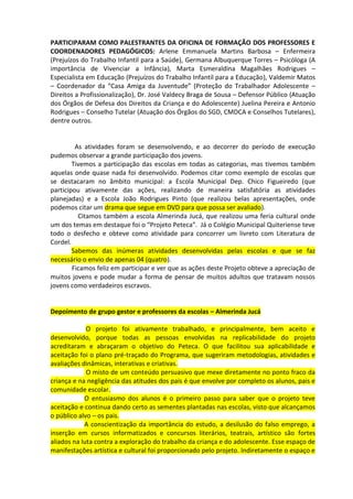 PARTICIPARAM COMO PALESTRANTES DA OFICINA DE FORMAÇÃO DOS PROFESSORES E
COORDENADORES PEDAGÓGICOS: Arlene Emmanuela Martins Barbosa – Enfermeira
(Prejuízos do Trabalho Infantil para a Saúde), Germana Albuquerque Torres – Psicóloga (A
importância de Vivenciar a Infância), Marta Esmeraldina Magalhães Rodrigues –
Especialista em Educação (Prejuízos do Trabalho Infantil para a Educação), Valdemir Matos
– Coordenador da “Casa Amiga da Juventude” (Proteção do Trabalhador Adolescente –
Direitos a Profissionalização), Dr. José Valdecy Braga de Sousa – Defensor Público (Atuação
dos Órgãos de Defesa dos Direitos da Criança e do Adolescente) Juelina Pereira e Antonio
Rodrigues – Conselho Tutelar (Atuação dos Órgãos do SGD, CMDCA e Conselhos Tutelares),
dentre outros.
C

         As atividades foram se desenvolvendo, e ao decorrer do período de execução
pudemos observar a grande participação dos jovens.
        Tivemos a participação das escolas em todas as categorias, mas tivemos também
aquelas onde quase nada foi desenvolvido. Podemos citar como exemplo de escolas que
se destacaram no âmbito municipal: a Escola Municipal Dep. Chico Figueiredo (que
participou ativamente das ações, realizando de maneira satisfatória as atividades
planejadas) e a Escola João Rodrigues Pinto (que realizou belas apresentações, onde
podemos citar um drama que segue em DVD para que possa ser avaliado).
          Citamos também a escola Almerinda Jucá, que realizou uma feria cultural onde
um dos temas em destaque foi o “Projeto Peteca”. Já o Colégio Municipal Quiteriense teve
todo o desfecho e obteve como atividade para concorrer um livreto com Literatura de
Cordel.
        Sabemos das inúmeras atividades desenvolvidas pelas escolas e que se faz
necessário o envio de apenas 04 (quatro).
        Ficamos feliz em participar e ver que as ações deste Projeto obteve a apreciação de
muitos jovens e pode mudar a forma de pensar de muitos adultos que tratavam nossos
jovens como verdadeiros escravos.


Depoimento de grupo gestor e professores da escolas – Almerinda Jucá

             O projeto foi ativamente trabalhado, e principalmente, bem aceito e
desenvolvido, porque todas as pessoas envolvidas na replicabilidade do projeto
acreditaram e abraçaram o objetivo do Peteca. O que facilitou sua aplicabilidade e
aceitação foi o plano pré-traçado do Programa, que sugeriram metodologias, atividades e
avaliações dinâmicas, interativas e criativas.
             O misto de um conteúdo persuasivo que mexe diretamente no ponto fraco da
criança e na negligência das atitudes dos pais é que envolve por completo os alunos, pais e
comunidade escolar.
            O entusiasmo dos alunos é o primeiro passo para saber que o projeto teve
aceitação e continua dando certo as sementes plantadas nas escolas, visto que alcançamos
o público alvo – os pais.
            A conscientização da importância do estudo, a desilusão do falso emprego, a
inserção em cursos informatizados e concursos literários, teatrais, artístico são fortes
aliados na luta contra a exploração do trabalho da criança e do adolescente. Esse espaço de
manifestações artística e cultural foi proporcionado pelo projeto. Indiretamente o espaço e
 