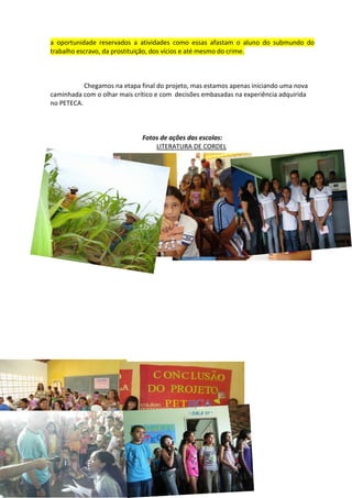 a oportunidade reservados a atividades como essas afastam o aluno do submundo do
trabalho escravo, da prostituição, dos vícios e até mesmo do crime.



           Chegamos na etapa final do projeto, mas estamos apenas iniciando uma nova
caminhada com o olhar mais crítico e com decisões embasadas na experiência adquirida
no PETECA.



                              Fotos de ações das escolas:
                                  LITERATURA DE CORDEL
 