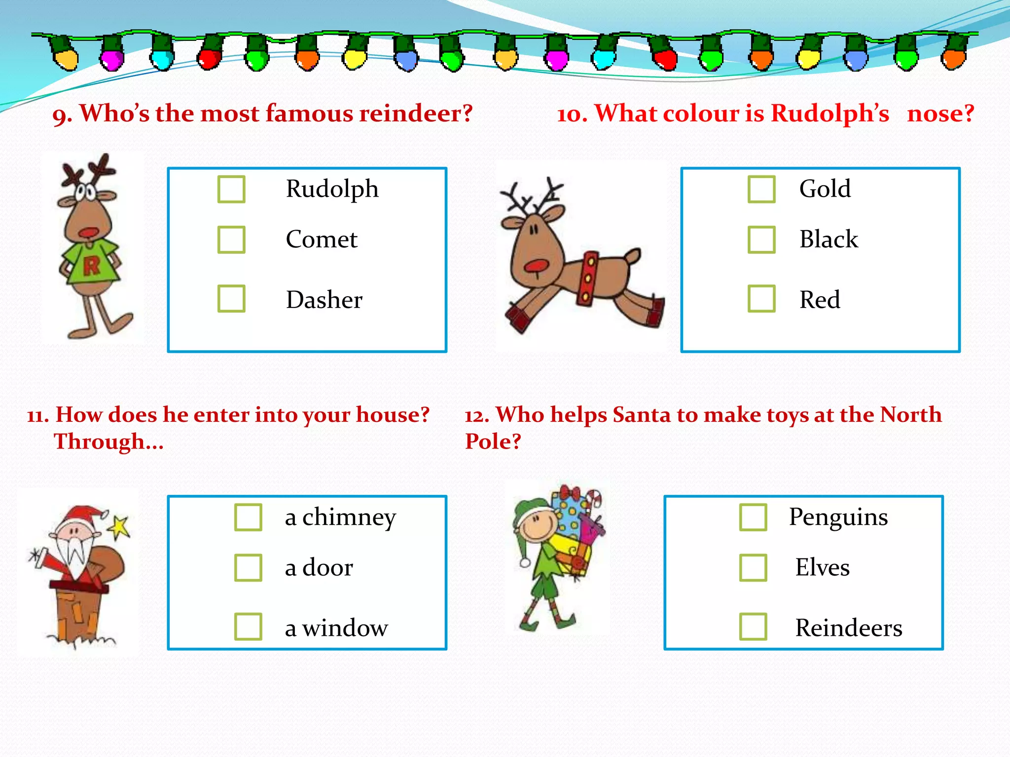 9. Who’s the most famous reindeer?             10. What colour is Rudolph’s nose?

                        Rudolph                                         Gold

                        Comet                                           Black

                        Dasher                                          Red



11. How does he enter into your house?   12. Who helps Santa to make toys at the North
    Through...                           Pole?


                        a chimney                                      Penguins

                        a door                                          Elves

                        a window                                        Reindeers
 