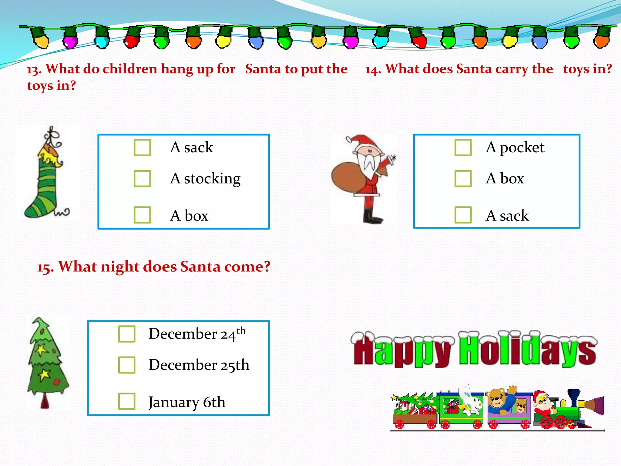 13. What do children hang up for Santa to put the   14. What does Santa carry the toys in?
toys in?



                     A sack                                           A pocket

                     A stocking                                       A box

                     A box                                            A sack


 15. What night does Santa come?



                  December 24th

                  December 25th

                  January 6th
 
