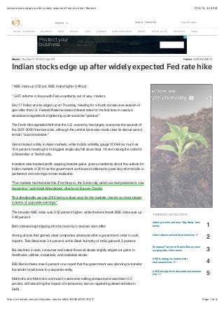 17/12/15, 4:24 PMIndian stocks edge up after widely expected Fed rate hike | Reuters
Page 1 of 4http://in.reuters.com/article/india-stocks-idINL3N14634I20151217
EDITION: SIGN IN REGISTERIN Search Reuters
Protect your
business
Learn why security begins and ends with
the network
Related: INDIA MARKETSStocks | Thu Dec 17, 2015 2:21pm IST
Indian stocks edge up after widely expected Fed rate hike
* NSE index up 0.52 pct, BSE index higher 0.49 pct
* GST, reforms in focus with Fed uncertainty out of way - traders
Dec 17 Indian stocks edged up on Thursday, heading for a fourth consecutive session of
gain after the U.S. Federal Reserve raised interest rates for the first time in nearly a
decade and signalled its tightening cycle would be "gradual."
The Fed's hike signalled faith that the U.S. economy had largely overcome the wounds of
the 2007-2009 financial crisis, although the central bank also made clear its stance would
remain "accommodative."
Gains tracked a rally in Asian markets, while India's volatility gauge VIX fell as much as
15.4 percent, heading for its biggest single-day fall since Sept. 18 and raising the odds for
a December or 'Santa' rally.
Investors also booked profit, capping broader gains, given uncertainty about the outlook for
Indian markets in 2016 as the government continues its attempt to pass key reforms bills in
parliament and earnings remain lacklustre.
"The markets had factored this (Fed hike) in, the Santa rally which we had predicted is now
happening," said Kapil Khandelwal, director at Equnev Capital.
"But directionally we see 2016 being a down year for the markets, there's no major trigger
in terms of corporate earnings."
The broader NSE index was 0.52 percent higher, while the benchmark BSE index was up
0.49 percent.
Both indexes kept slipping into the red only to recover soon after.
Among stocks that gained, steel companies advanced after a government order to curb
imports. Tata Steel rose 3.4 percent, while Steel Authority of India gained 4.3 percent.
But declines in auto, consumer and select financial stocks slightly edged out gains in
healthcare, utilities, industrials, and materials stocks.
IDBI Bank shares rose 6 percent on a report that the government was planning to transfer
the lender's bad loans to a separate entity.
Mahindra and Mahindra continued to see some selling pressure and was down 0.2
percent, still absorbing the impact of a temporary ban on registering diesel vehicles in
Delhi.
TRENDING ON REUTERS
Indian girl kills self over "Big Bang" fear:
family 1
India fwd/annualised dlr premia-Dec 17
2
European Factors to Watch-Shares seen
surging after Fed's move 3
CRISIL ratings for Indian debt
instruments-Dec 17 4
CARE ratings for Indian debt instruments-
Dec 17 5
HOME BUSINESS MARKETS INDIA WORLD TECH OPINION BREAKINGVIEWS MONEY SPORT & LIFE PICTURES VIDEO
 