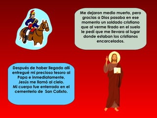 Me dejaron medio muerto, pero
                                  gracias a Dios pasaba en ese
                                 momento un soldado cristiano
                                 que al verme tirado en el suelo
                                 le pedí que me llevara al lugar
                                  donde estaban los cristianos
                                         encarcelados.




Después de haber llegado allí
entregué mi precioso tesoro al
  Papa e inmediatamente,
   Jesús me llamó al cielo.
Mi cuerpo fue enterrado en el
 cementerio de San Calixto.
 