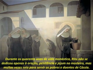 Durante os quarenta anos de vida monástica, Rita não se
dedicou apenas à oração, penitência e jejum no mosteiro, mas
muitas vezes saía para servir os pobres e doentes de Cássia.
 