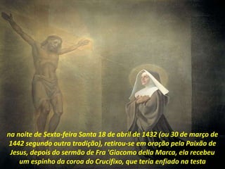 na noite de Sexta-feira Santa 18 de abril de 1432 (ou 30 de março de
1442 segundo outra tradição), retirou-se em oração pela Paixão de
Jesus, depois do sermão de Fra 'Giacomo della Marca, ela recebeu
um espinho da coroa do Crucifixo, que teria enfiado na testa
 