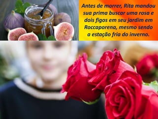 Antes de morrer, Rita mandou
sua prima buscar uma rosa e
dois figos em seu jardim em
Roccaporena, mesmo sendo
a estação fria do inverno.
 