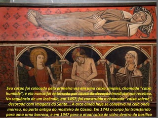 Seu corpo foi colocado pela primeira vez em uma caixa simples, chamada "caixa
humilde", e ela nunca foi enterrada por causa da devoção imediata que recebeu.
Na sequência de um incêndio, em 1457, foi construída a chamada "caixa solene",
decorada com imagens da Santa... A arca ainda hoje se conserva na cela onde
morreu, na parte antiga do mosteiro de Cássia. Em 1743 o corpo foi transferido
para uma urna barroca, e em 1947 para a atual caixa de vidro dentro da basílica
 