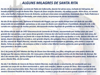 ALGUNS MILAGRES DE SANTA RITA
No dia 25 do mesmo mês, Lucrécia de Pablo de Colforcello, doente há vários anos, inchada de hidropisia, foi
levada perante o corpo da Beata Rita. Depois de fazer orações devotas, ela voltou curada. Além disso, no mesmo
mês, uma mulher chamada Cecca de Antonio, surda por cinco anos consecutivos, invocando Deus Todo-Poderoso e
a bem-aventurada Rita foi libertada, com sinais claros, na presença de várias testemunhas.
No dia 29 do mesmo mês, Salimene di Antonio del Poggio, que por muito tempo teve um dedo de sua mão
desprovido de sensibilidade, aproximou-se do corpo do Beato com reverência e humildade, devoção e fé, e foi
curado em a presença de muitas pessoas, derramando muitas lágrimas de gratidão ao Senhor e à Beata Rita.
No último dia de maio de 1457 Giacomuccia de Leonardo da Ocone, atormentada por muitos anos por uma
grande dor nas pernas, e por causa dessa grande e intensa dor ela havia comido muito pouco por dois anos, foi
carregada em seus braços na frente de o corpo da Beata, onde ela confiou ao Senhor e a ela, passou oito dias na
igreja, depois dos quais foi curada e, com grande alegria, deu graças a Deus e à Beata Rita. No mesmo dia, Cecca
de Gio, natural de Biselli (Norcia), nascida muda, segundo testemunham os parentes, veio visitar o corpo da
Beata. Feitas as orações, ela começou a falar e recitar a Ave Maria e outras palavras, para grande espanto de
seus parentes e de todo o país.
Em 2 de junho de 1457 Matteo del Rey de Ocone teve Bernardo, seu filho, atingido por uma pedra dentro da
bexiga que lhe causou intensa dor. Ele rezou para a Beata Rita por cujos méritos ele foi libertado da doença. No
dia 3 do mesmo mês, Spirito d'Angelo di Cascia sofria de ciática com dores intensas há quatro anos. Voltando-se
para a Beata Rita, ele foi curado.
No dia 7 de Mattia de Cancro de Rocca Indulsi (Norcia), mudo desde o nascimento, foi conduzido por seus
parentes ao corpo de seu Bem-aventurado e, após suas orações, obteve a graça de Deus. Para espanto de seu
povo. , eles a ouviram falar dela. Para este milagre houve as procissões de todos os sacerdotes e um sermão do
mestre Giovanni Pauletti da Cássia. dias de oração, recebeu a graça da palavra para grande espanto de todo o país
 