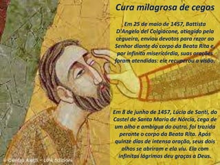 Cura milagrosa de cegos
Em 25 de maio de 1457, Battista
D'Angelo del Colgiacone, atingido pela
cegueira, enviou devotos para rezar ao
Senhor diante do corpo da Beata Rita e,
por infinita misericórdia, suas orações
foram atendidas: ele recuperou a visão.
Em 8 de junho de 1457, Lúcia de Santi, do
Castel de Santa Maria de Nórcia, cega de
um olho e ambígua do outro, foi trazida
perante o corpo da Beata Rita. Após
quinze dias de intensa oração, seus dois
olhos se abriram e ela viu. Ela com
infinitas lágrimas deu graças a Deus.
 