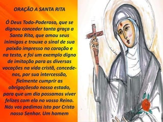 ORAÇÃO A SANTA RITA
Ó Deus Todo-Poderoso, que se
dignou conceder tanta graça a
Santa Rita, que amou seus
inimigos e trouxe o sinal de sua
paixão impresso no coração e
na testa, e foi um exemplo digno
de imitação para as diversas
vocações na vida cristã, concede-
nos, por sua intercessão,
fielmente cumprir as
obrigaçõesdo nosso estado,
para que um dia possamos viver
felizes com ela no vosso Reino.
Nós vos pedimos isto por Cristo
nosso Senhor. Um homem
 