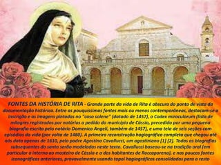 FONTES DA HISTÓRIA DE RITA - Grande parte da vida de Rita é obscura do ponto de vista da
documentação histórica. Entre as pouquíssimas fontes mais ou menos contemporâneas, destacam-se a
inscrição e as imagens pintadas no "caso solene" (datado de 1457), o Codex miraculorum (lista de
milagres registrados por notários a pedido do município de Cássia, precedido por uma pequena
biografia escrita pelo notário Domenico Angeli, também de 1457), e uma tela de seis seções com
episódios da vida (por volta de 1480). A primeira reconstrução hagiográfica completa que chegou até
nós data apenas de 1610, pelo padre Agostino Cavallucci, um agostiniano [1] [2]. Todas as biografias
subsequentes do santo serão modeladas neste texto. Cavallucci baseou-se na tradição oral (em
particular a interna ao mosteiro de Cássia e a dos habitantes de Roccaporena), e nas poucas fontes
iconográficas anteriores, provavelmente usando topoi hagiográficos consolidados para o resto
 