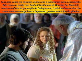 Seus pais, como era costume, muito cedo a orientaram para o casamento;
Rita casou-se então com Paolo di Ferdinando di Mancino (ou Mancini),
talvez um oficial da guarnição de Collegiacone, tradicionalmente descrito
como umhomem orgulhoso e impetuoso, pertencente à facção gibelina
 