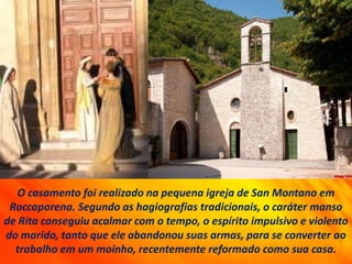 O casamento foi realizado na pequena igreja de San Montano em
Roccaporena. Segundo as hagiografias tradicionais, o caráter manso
de Rita conseguiu acalmar com o tempo, o espírito impulsivo e violento
do marido, tanto que ele abandonou suas armas, para se converter ao
trabalho em um moinho, recentemente reformado como sua casa.
 