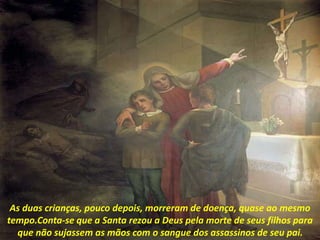 As duas crianças, pouco depois, morreram de doença, quase ao mesmo
tempo.Conta-se que a Santa rezou a Deus pela morte de seus filhos para
que não sujassem as mãos com o sangue dos assassinos de seu pai.
 