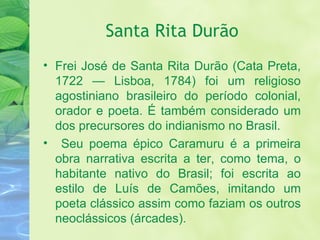 Santa Rita Durão Frei José de Santa Rita Durão (Cata Preta, 1722 — Lisboa, 1784) foi um religioso agostiniano brasileiro do período colonial, orador e poeta. É também considerado um dos precursores do indianismo no Brasil. Seu poema épico Caramuru é a primeira obra narrativa escrita a ter, como tema, o habitante nativo do Brasil; foi escrita ao estilo de Luís de Camões, imitando um poeta clássico assim como faziam os outros neoclássicos (árcades). 
