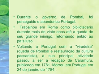 Durante o governo de Pombal, foi perseguido e abandonou Portugal. Trabalhou em Roma como bibliotecário durante mais de vinte anos até a queda de seu grande inimigo, retornando então ao país luso. Voltando a Portugal com a "viradeira" (queda de Pombal e restauração da cultura passadista), a sua principal atividade passou a ser a redação de Caramuru, publicado em 1781. Morreu em Portugal em 24 de janeiro de 1784. 