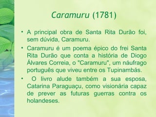 Caramuru  (1781) A principal obra de Santa Rita Durão foi, sem dúvida, Caramuru. Caramuru é um poema épico do frei Santa Rita Durão que conta a história de Diogo Álvares Correia, o "Caramuru", um náufrago português que viveu entre os Tupinambás. O livro alude também a sua esposa, Catarina Paraguaçu, como visionária capaz de prever as futuras guerras contra os holandeses. 