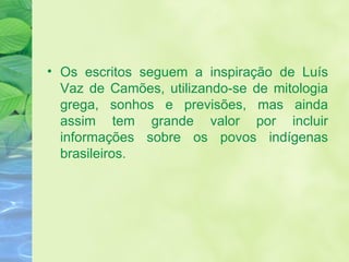 Os escritos seguem a inspiração de Luís Vaz de Camões, utilizando-se de mitologia grega, sonhos e previsões, mas ainda assim tem grande valor por incluir informações sobre os povos indígenas brasileiros. 