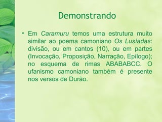Demonstrando Em  Caramuru  temos uma estrutura muito similar ao poema camoniano  Os Lusíadas : divisão, ou em cantos (10), ou em partes (Invocação, Proposição, Narração, Epílogo); no esquema de rimas ABABABCC. O ufanismo camoniano também é presente nos versos de Durão. 