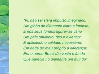 “ Vi, não sei s’era impulso imaginário,  Um globo de diamante claro e imenso; E nos seus fundos figurar-se vário Um país opulento, rico e extenso: E aplicando o cuidado necessário,  Em nada do meu próprio a diferença; Era o áureo Brasil tão vasto e fundo, Que parecia no diamante um mundo” 