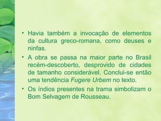 Havia também a invocação de elementos da cultura greco-romana, como deuses e ninfas. A obra se passa na maior parte no Brasil recém-descoberto, desprovido de cidades de tamanho considerável. Conclui-se então uma tendência  Fugere Urbem  no texto. Os índios presentes na trama simbolizam o Bom Selvagem de Rousseau. 