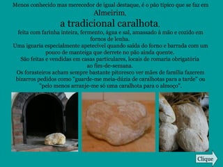 Menos conhecido mas merecedor de igual destaque, é o pão típico que se faz em
Almeirim,
a tradicional caralhota,
feita com farinha inteira, fermento, água e sal, amassado à mão e cozido em
fornos de lenha.
Uma iguaria especialmente apetecível quando saída do forno e barrada com um
pouco de manteiga que derrete no pão ainda quente.
São feitas e vendidas em casas particulares, locais de romaria obrigatória
ao fim-de-semana.
Os forasteiros acham sempre bastante pitoresco ver mães de família fazerem
bizarros pedidos como "guarde-me meia-dúzia de caralhotas para a tarde" ou
"pelo menos arranje-me só uma caralhota para o almoço".
Clique
 