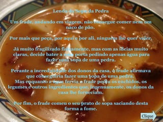 Lenda da Sopa da Pedra
Um frade, andando em viagem, não consegue comer nem um
naco de pão.
Por mais que peça, por aqui e por ali, ninguém lhe quer valer.
Já muito fragilizado fisicamente, mas com as ideias muito
claras, decide bater a uma porta pedindo apenas água para
fazer uma sopa de uma pedra.
Perante a incredulidade dos donos da casa, o frade afirmava
que conseguiria fazer uma sopa de uma pedra.
Mas enquanto a água fervia o frade pediu os enchidos, os
legumes e outros ingredientes que, ingenuamente, os donos da
casa lhe forneciam.
Por fim, o frade comeu o seu prato de sopa saciando desta
forma a fome.
Clique
 