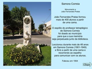 Samora Correia
Monumento a
João Fernandes Pratas
João Fernandes Pratas formou
mais de 400 alunos a partir
de uma cama.
O espólio do professor tetraplégico
de Samora Correia
foi doado ao município
para que a sua memória
seja perpetuada junto da biblioteca.
Leccionou durante mais de 48 anos
em Samora Correia (1901-1949)
e fê-lo a partir de uma cama e
recorrendo ao espelho
para comunicar com os alunos.
Faleceu em 1954
Clique
 