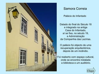 Samora Correia
Palácio do Infantado
Datado do final do Século 18
e integrado na antiga
Casa do Infantado,
aí se fixa, no século 19,
a Administração
da Companhia das Lezírias.
O palácio foi objecto de uma
recuperação arquitectónica,
depois de um incêndio.
Foi reaberto com espaço cultural,
onde se encontra instalada
a biblioteca e um auditório.
Clique
 