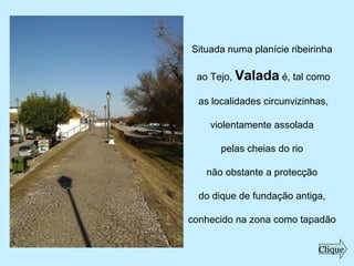 Situada numa planície ribeirinha
ao Tejo, Valada é, tal como
as localidades circunvizinhas,
violentamente assolada
pelas cheias do rio
não obstante a protecção
do dique de fundação antiga,
conhecido na zona como tapadão
Clique
 