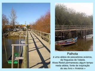 Palhota
é uma aldeia de pescadores avieiros,
da freguesia de Valada.
Alves Redol permaneceu algum tempo
nesta aldeia, fonte de inspiração
do seu livro « Avieiros »
 